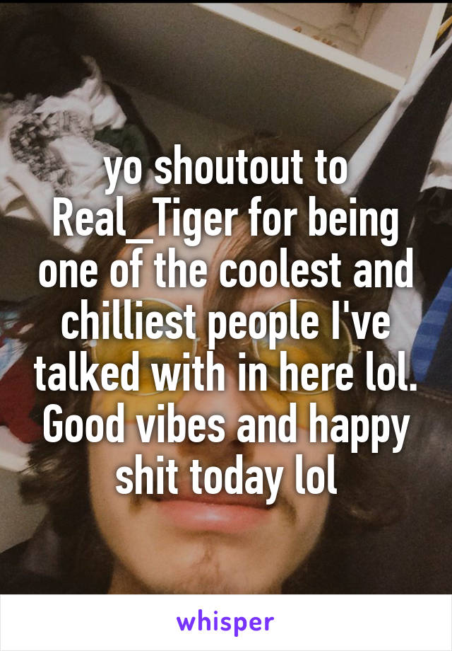 yo shoutout to Real_Tiger for being one of the coolest and chilliest people I've talked with in here lol. Good vibes and happy shit today lol