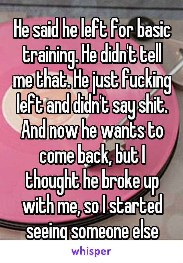 He said he left for basic training. He didn't tell me that. He just fucking left and didn't say shit. And now he wants to come back, but I thought he broke up with me, so I started seeing someone else