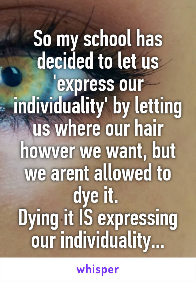 So my school has decided to let us 'express our individuality' by letting us where our hair howver we want, but we arent allowed to dye it. 
Dying it IS expressing our individuality...