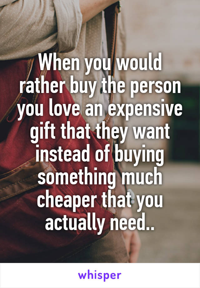 When you would rather buy the person you love an expensive gift that they want instead of buying something much cheaper that you actually need..