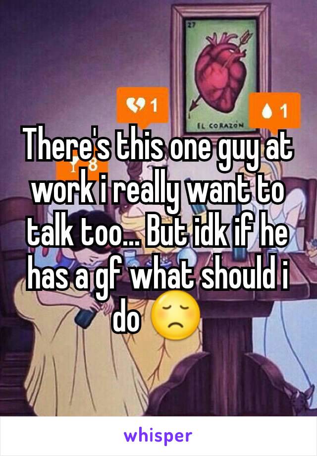 There's this one guy at work i really want to talk too... But idk if he has a gf what should i do 😞