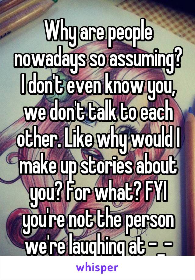 Why are people nowadays so assuming? I don't even know you, we don't talk to each other. Like why would I make up stories about you? For what? FYI you're not the person we're laughing at -_-