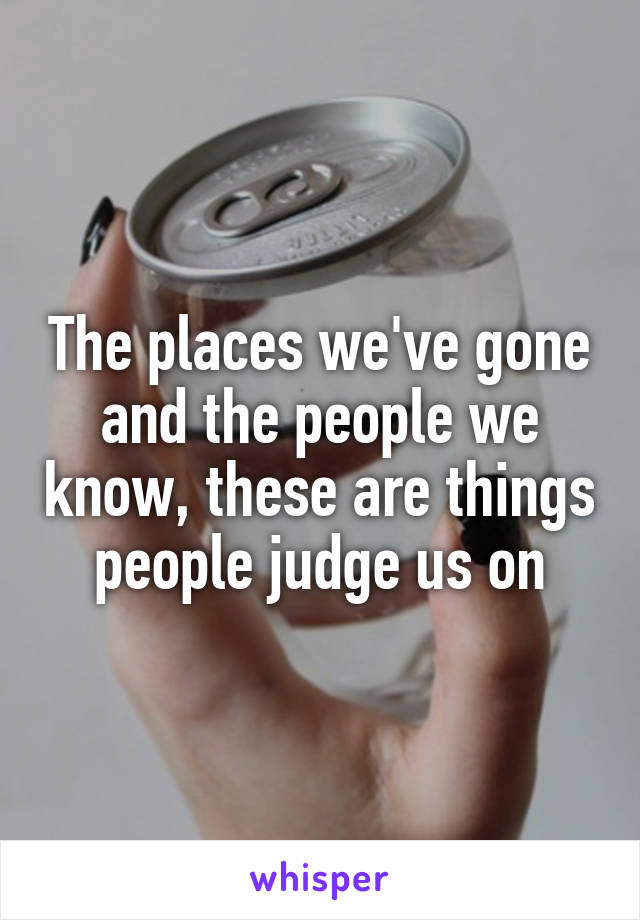 The places we've gone and the people we know, these are things people judge us on