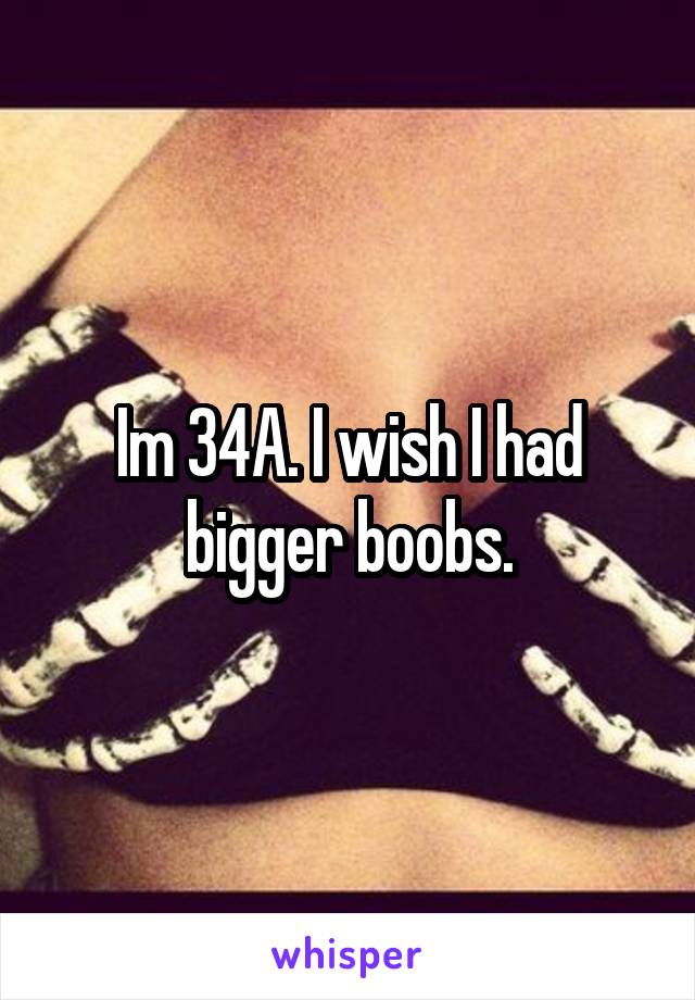 Im 34A. I wish I had bigger boobs.