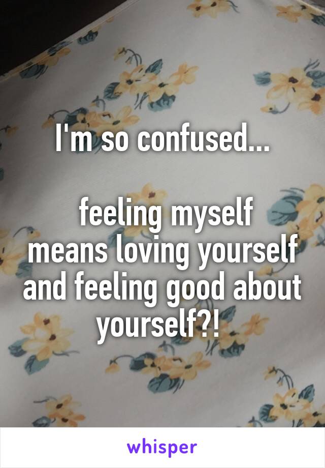 I'm so confused...

 feeling myself means loving yourself and feeling good about yourself?! 