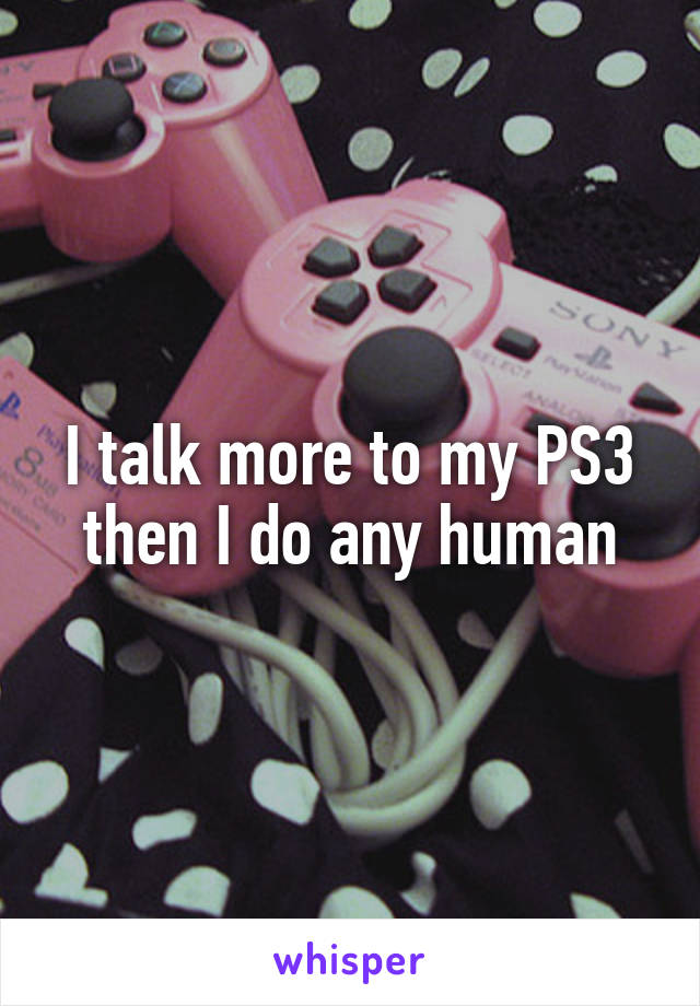 I talk more to my PS3 then I do any human