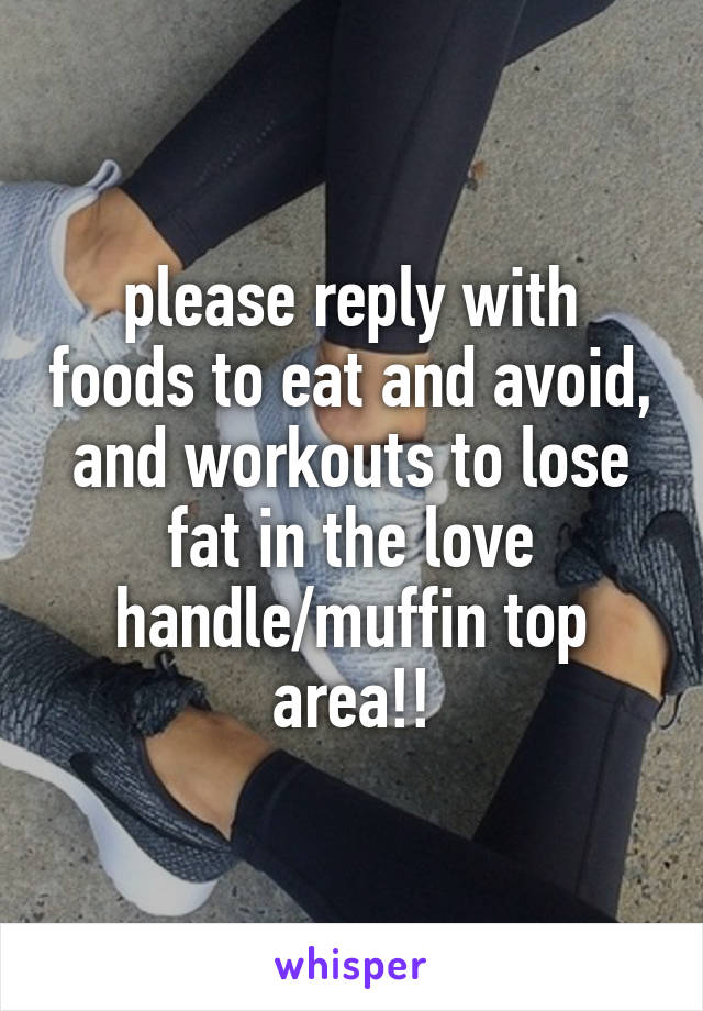 please reply with foods to eat and avoid, and workouts to lose fat in the love handle/muffin top area!!