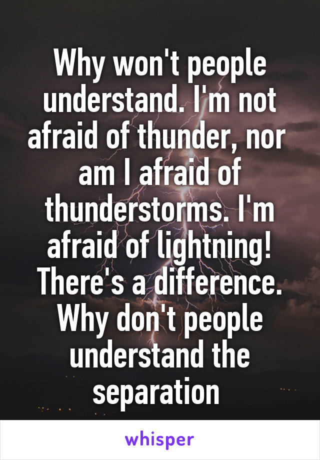 Why won't people understand. I'm not afraid of thunder, nor  am I afraid of thunderstorms. I'm afraid of lightning! There's a difference. Why don't people understand the separation 