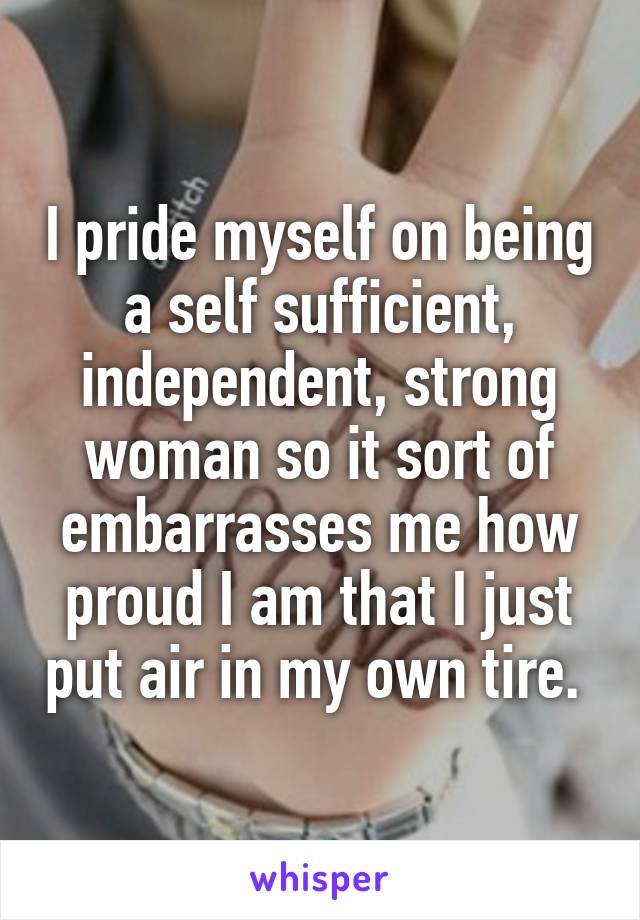 I pride myself on being a self sufficient, independent, strong woman so it sort of embarrasses me how proud I am that I just put air in my own tire. 