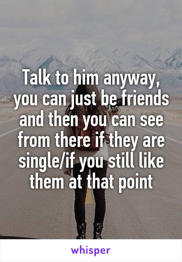 Talk to him anyway, you can just be friends and then you can see from there if they are single/if you still like them at that point