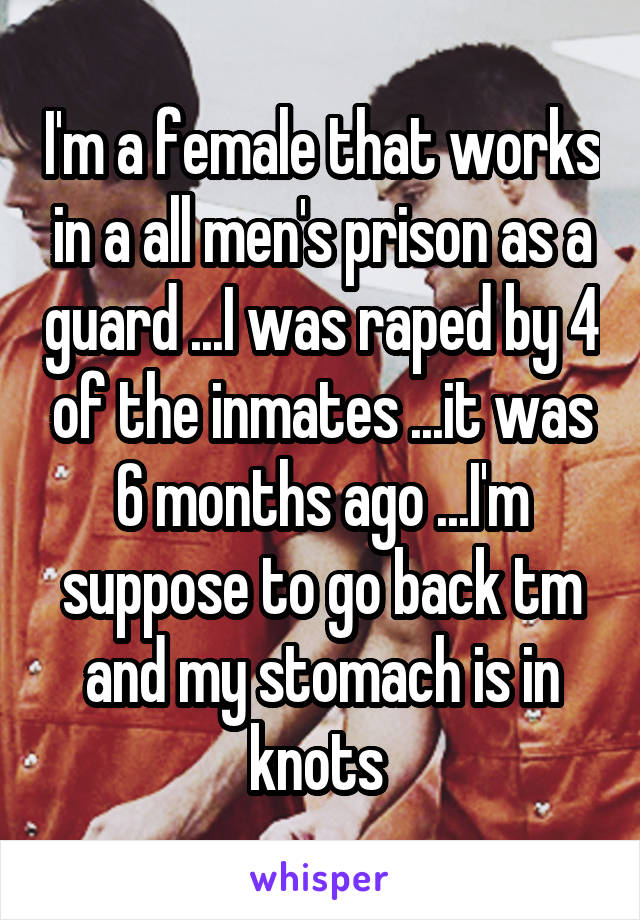 I'm a female that works in a all men's prison as a guard ...I was raped by 4 of the inmates ...it was 6 months ago ...I'm suppose to go back tm and my stomach is in knots 