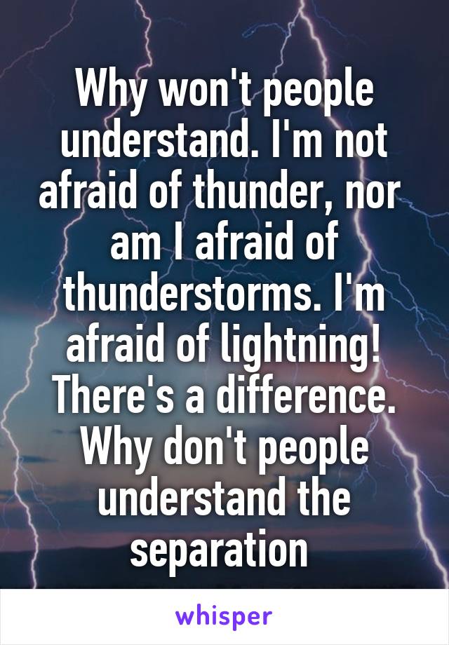 Why won't people understand. I'm not afraid of thunder, nor  am I afraid of thunderstorms. I'm afraid of lightning! There's a difference. Why don't people understand the separation 