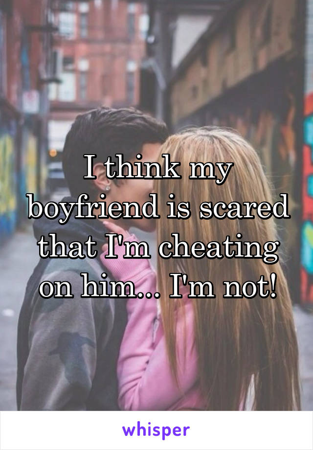 I think my boyfriend is scared that I'm cheating on him... I'm not!