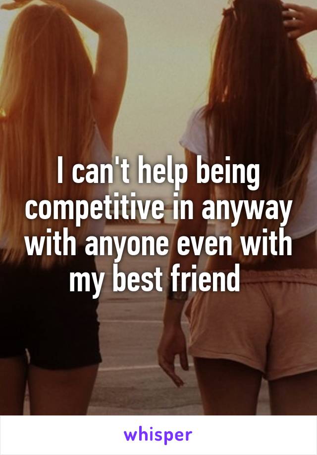 I can't help being competitive in anyway with anyone even with my best friend 