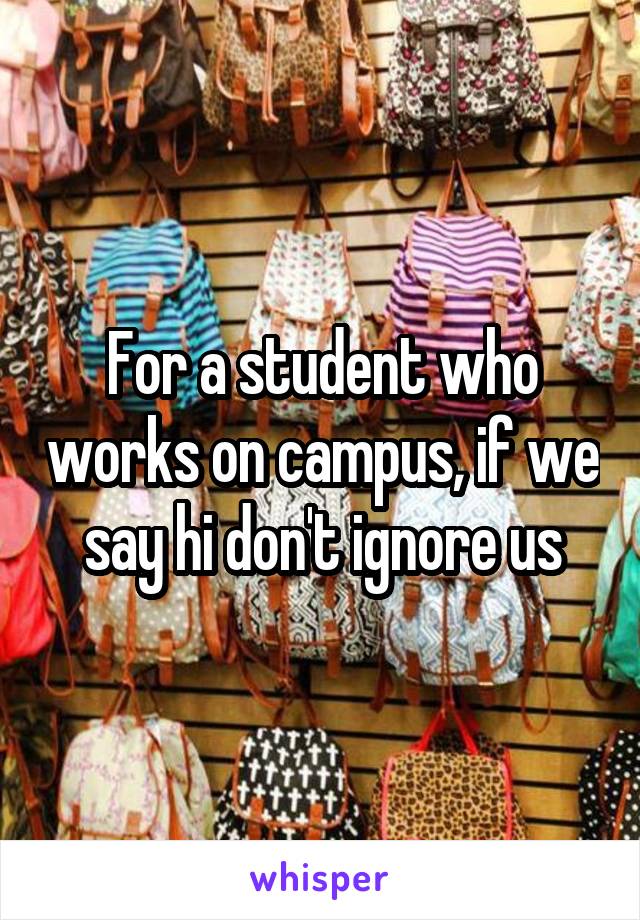 For a student who works on campus, if we say hi don't ignore us