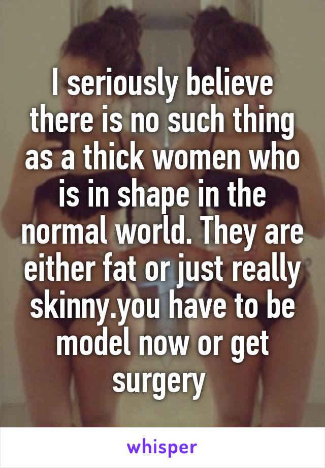 I seriously believe there is no such thing as a thick women who is in shape in the normal world. They are either fat or just really skinny.you have to be model now or get surgery 