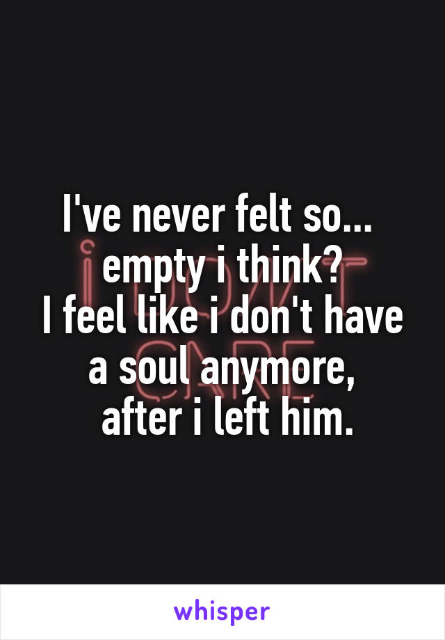 I've never felt so... 
empty i think?
I feel like i don't have a soul anymore,
 after i left him.