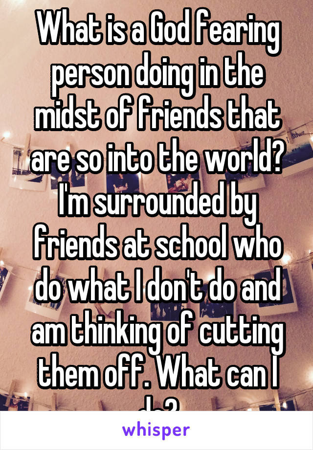 What is a God fearing person doing in the midst of friends that are so into the world? I'm surrounded by friends at school who do what I don't do and am thinking of cutting them off. What can I do?