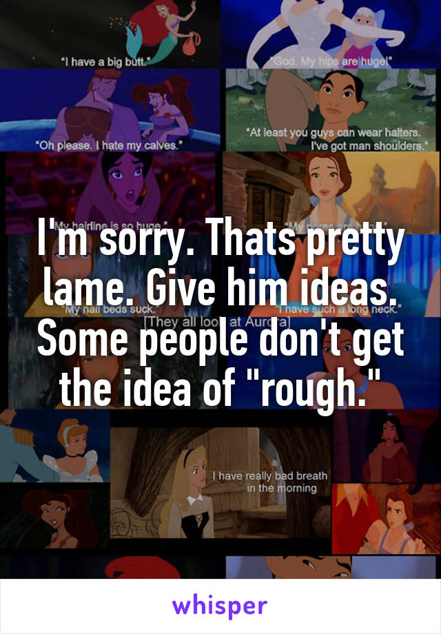 I'm sorry. Thats pretty lame. Give him ideas. Some people don't get the idea of "rough."