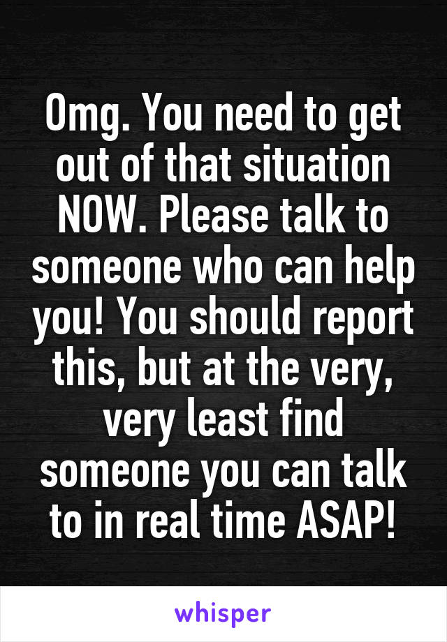 Omg. You need to get out of that situation NOW. Please talk to someone who can help you! You should report this, but at the very, very least find someone you can talk to in real time ASAP!