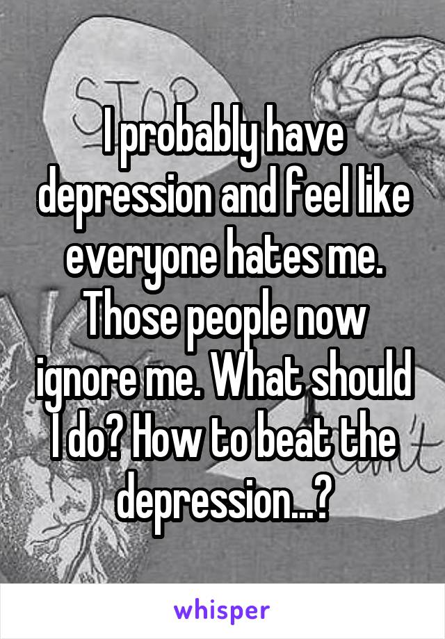 I probably have depression and feel like everyone hates me. Those people now ignore me. What should I do? How to beat the depression...?