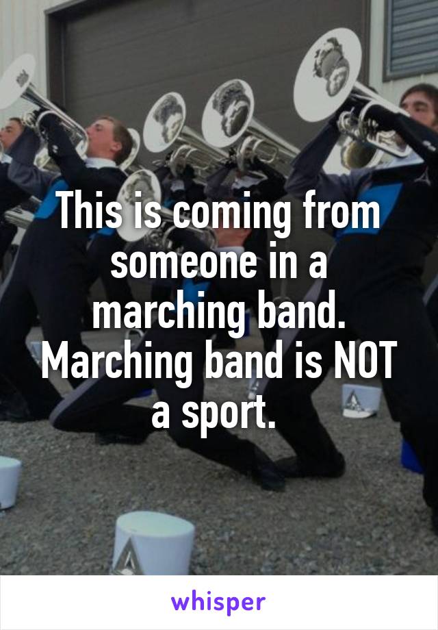 This is coming from someone in a marching band. Marching band is NOT a sport. 