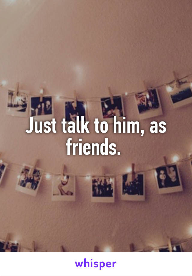 Just talk to him, as friends. 