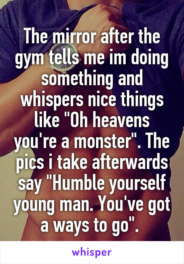 The mirror after the gym tells me im doing something and whispers nice things like "Oh heavens you're a monster". The pics i take afterwards say "Humble yourself young man. You've got a ways to go". 