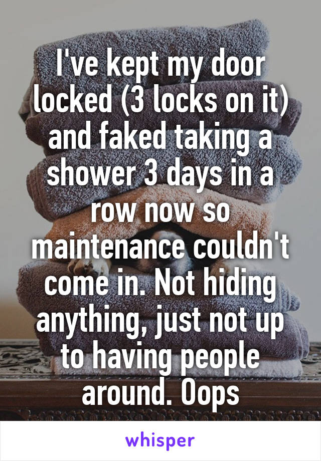 I've kept my door locked (3 locks on it) and faked taking a shower 3 days in a row now so maintenance couldn't come in. Not hiding anything, just not up to having people around. Oops