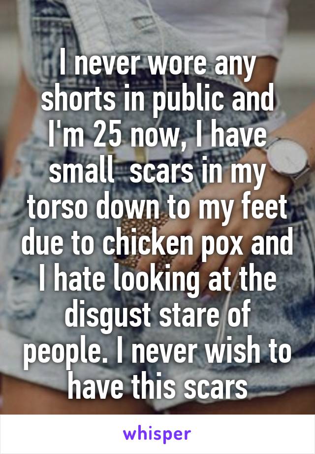 I never wore any shorts in public and I'm 25 now, I have small  scars in my torso down to my feet due to chicken pox and I hate looking at the disgust stare of people. I never wish to have this scars