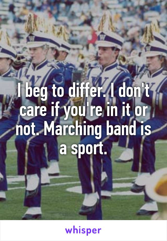 I beg to differ. I don't care if you're in it or not. Marching band is a sport.