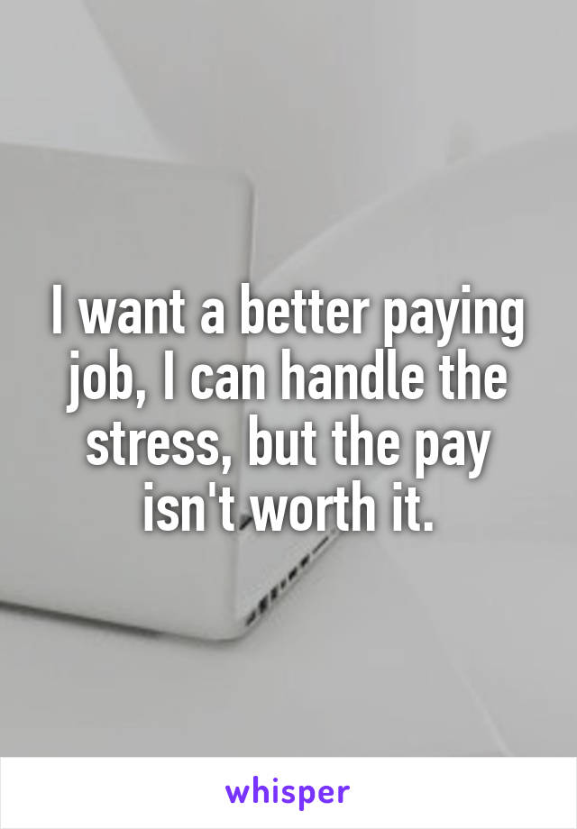 I want a better paying job, I can handle the stress, but the pay isn't worth it.