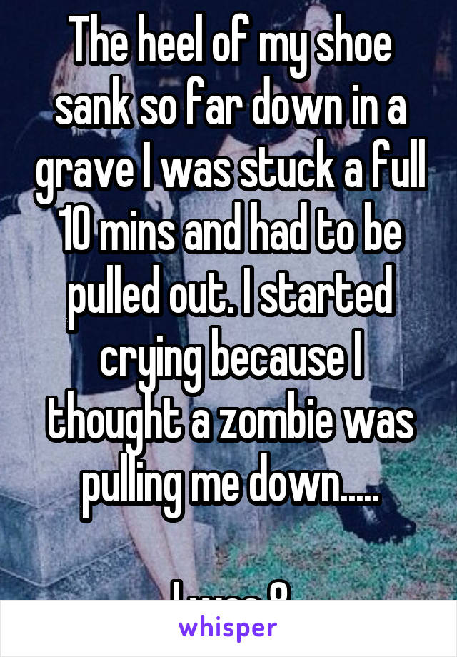 The heel of my shoe sank so far down in a grave I was stuck a full 10 mins and had to be pulled out. I started crying because I thought a zombie was pulling me down.....

I was 8
