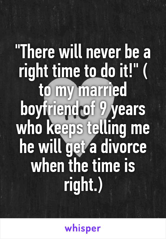 "There will never be a right time to do it!" ( to my married boyfriend of 9 years who keeps telling me he will get a divorce when the time is right.)