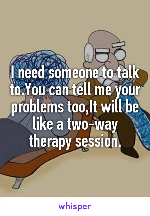 I need someone to talk to.You can tell me your problems too,It will be like a two-way therapy session.