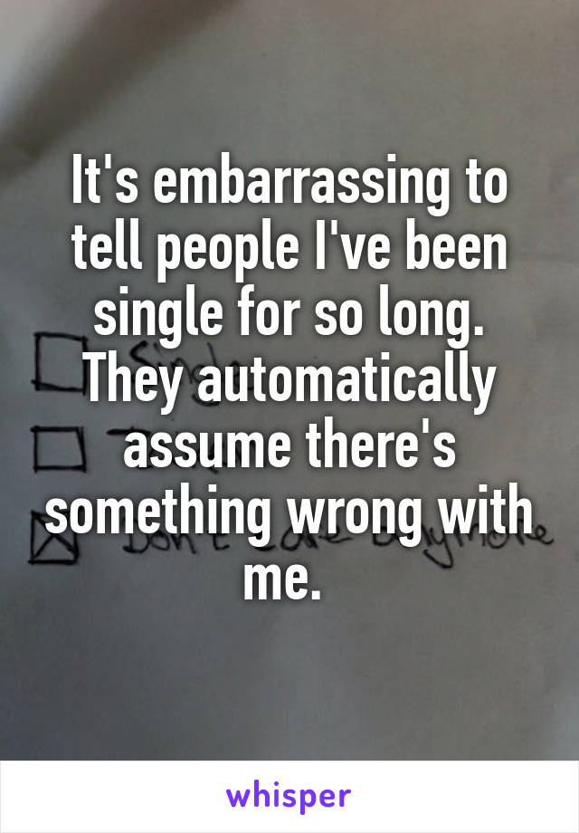 It's embarrassing to tell people I've been single for so long. They automatically assume there's something wrong with me. 
