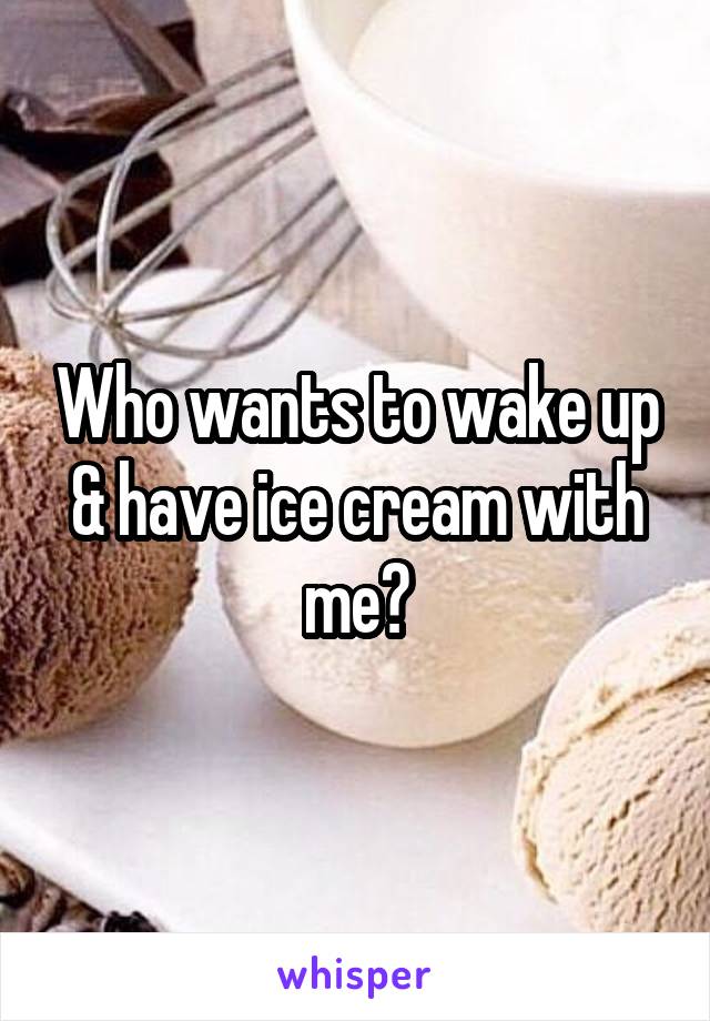 Who wants to wake up & have ice cream with me?