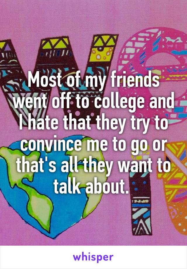 Most of my friends went off to college and I hate that they try to convince me to go or that's all they want to talk about. 