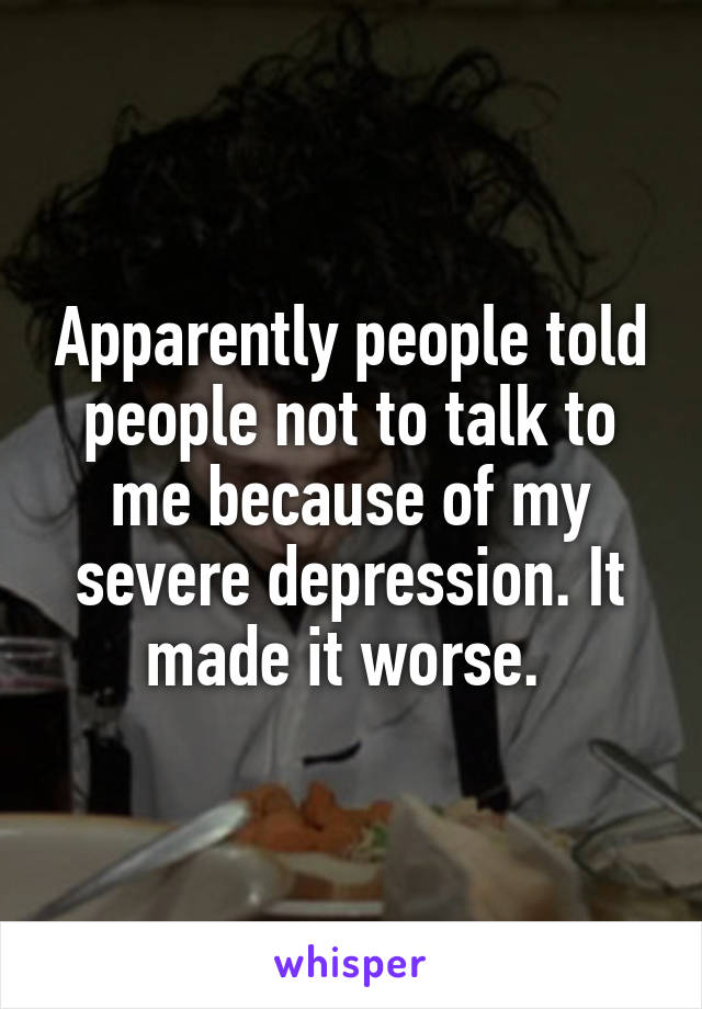 Apparently people told people not to talk to me because of my severe depression. It made it worse. 