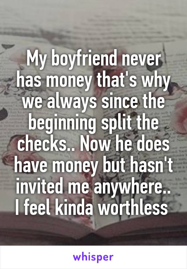 My boyfriend never has money that's why we always since the beginning split the checks.. Now he does have money but hasn't invited me anywhere.. I feel kinda worthless 