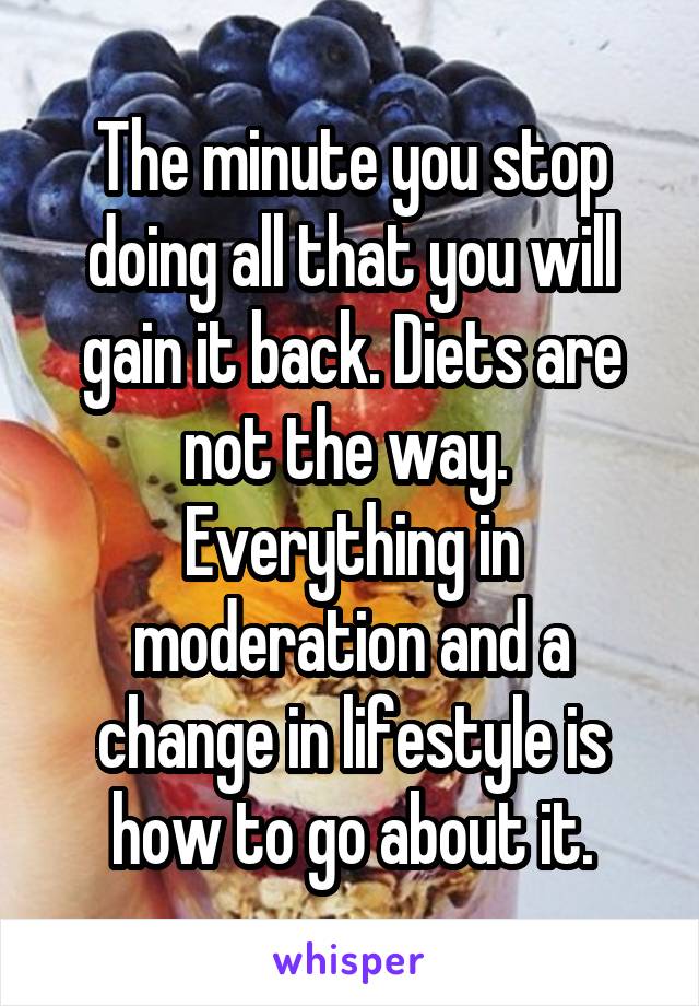 The minute you stop doing all that you will gain it back. Diets are not the way.  Everything in moderation and a change in lifestyle is how to go about it.