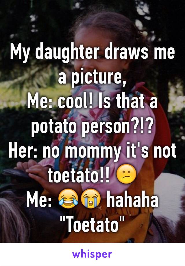 My daughter draws me a picture,
Me: cool! Is that a potato person?!?
Her: no mommy it's not toetato!! 😕
Me: 😂😭 hahaha
"Toetato"