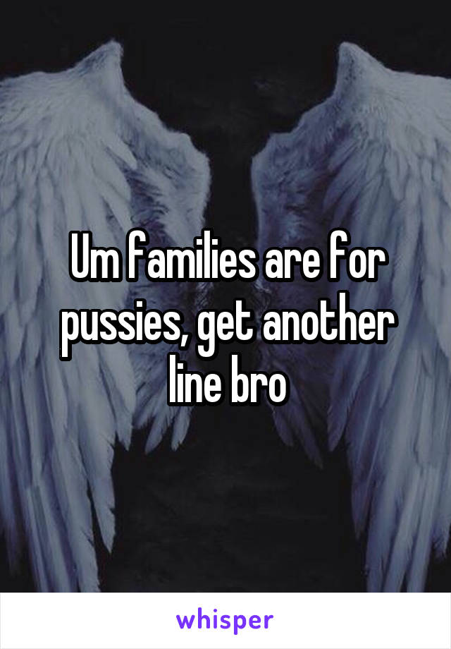 Um families are for pussies, get another line bro