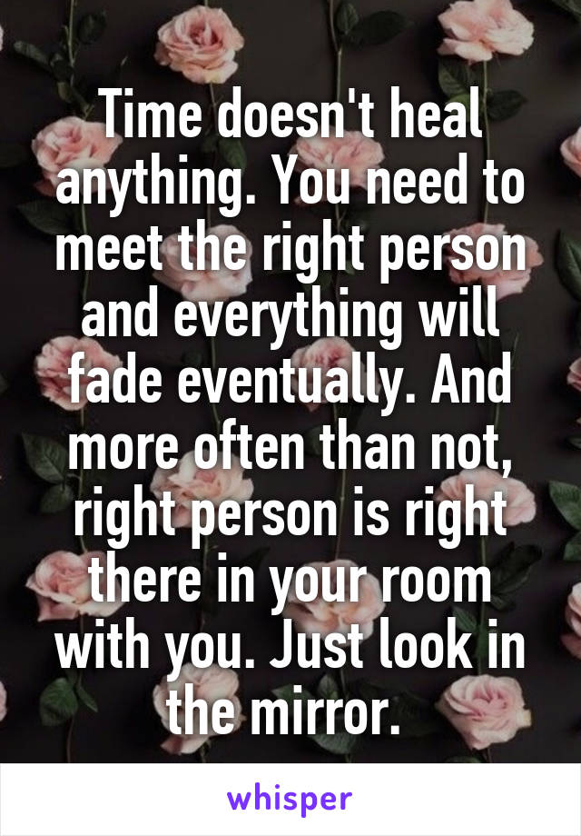 Time doesn't heal anything. You need to meet the right person and everything will fade eventually. And more often than not, right person is right there in your room with you. Just look in the mirror. 