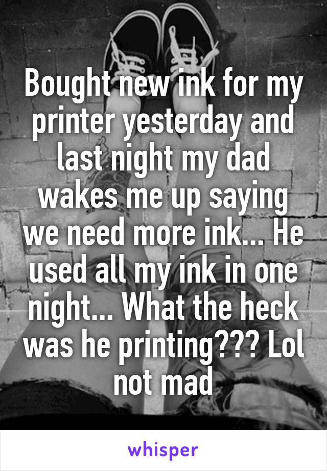 Bought new ink for my printer yesterday and last night my dad wakes me up saying we need more ink... He used all my ink in one night... What the heck was he printing??? Lol not mad