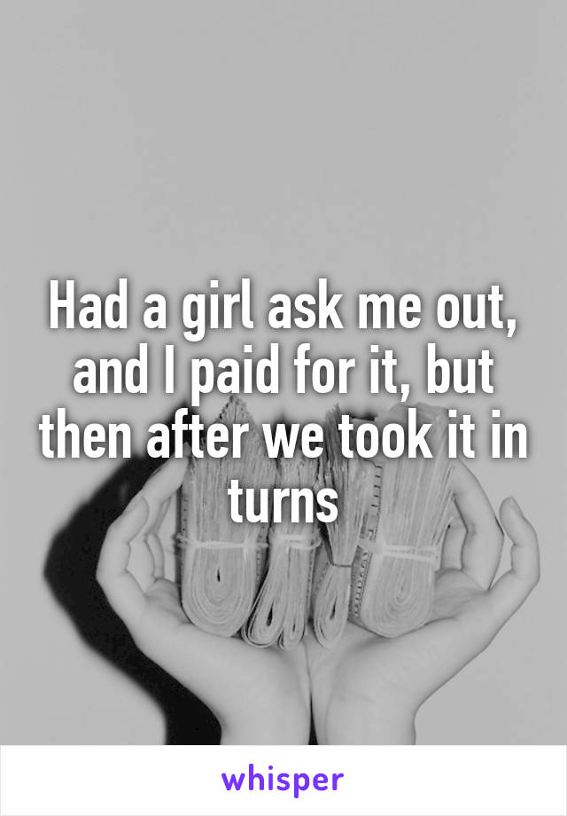 Had a girl ask me out, and I paid for it, but then after we took it in turns