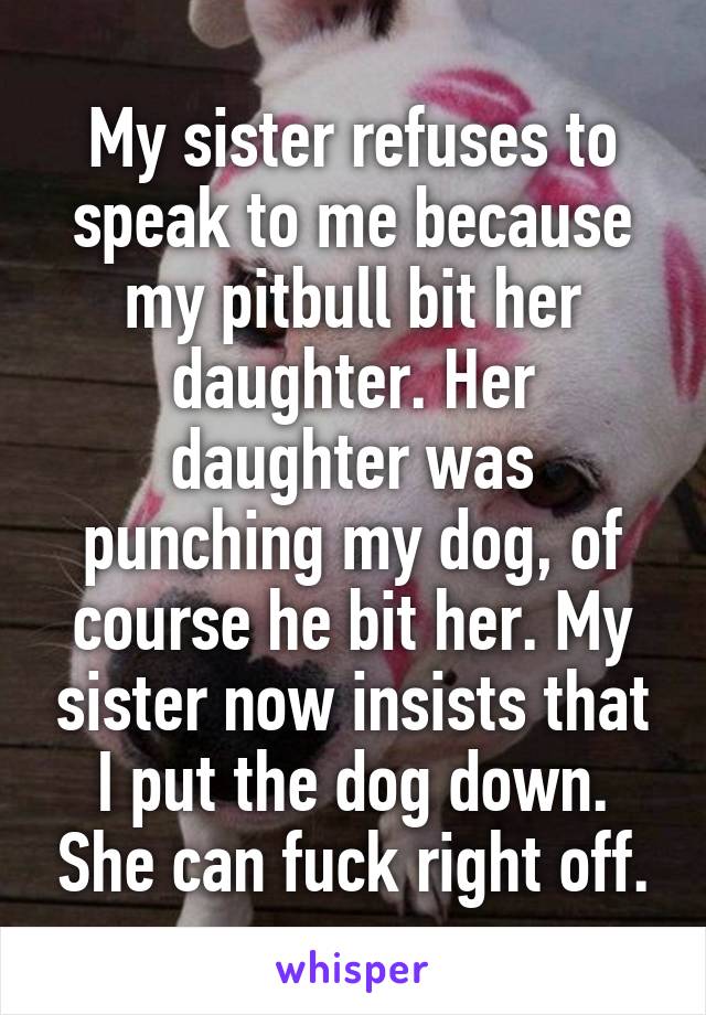 My sister refuses to speak to me because my pitbull bit her daughter. Her daughter was punching my dog, of course he bit her. My sister now insists that I put the dog down. She can fuck right off.