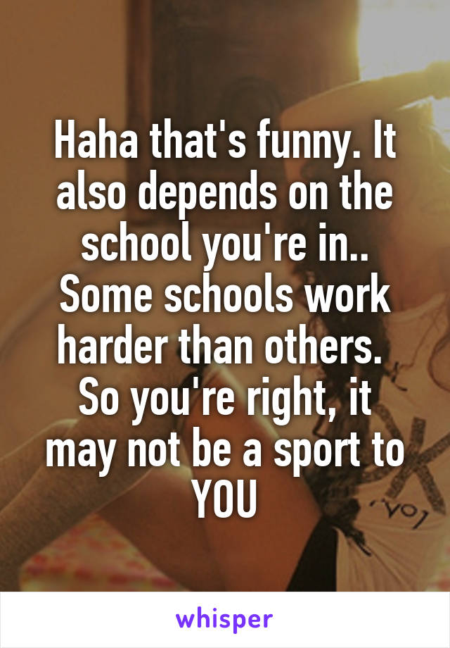 Haha that's funny. It also depends on the school you're in..
Some schools work harder than others. 
So you're right, it may not be a sport to YOU