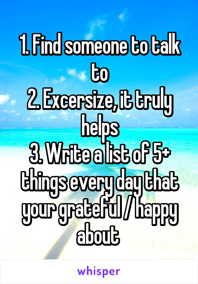 1. Find someone to talk to
2. Excersize, it truly helps
3. Write a list of 5+ things every day that your grateful / happy about 