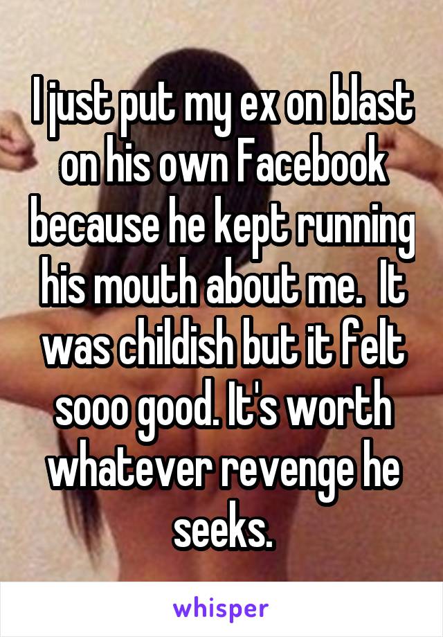 I just put my ex on blast on his own Facebook because he kept running his mouth about me.  It was childish but it felt sooo good. It's worth whatever revenge he seeks.